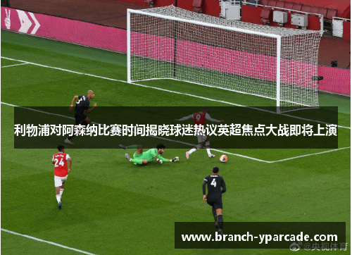 利物浦对阿森纳比赛时间揭晓球迷热议英超焦点大战即将上演