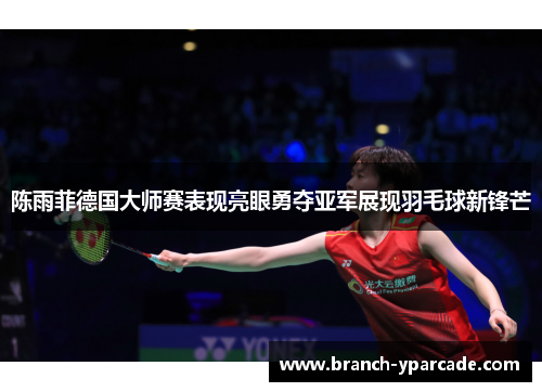 陈雨菲德国大师赛表现亮眼勇夺亚军展现羽毛球新锋芒