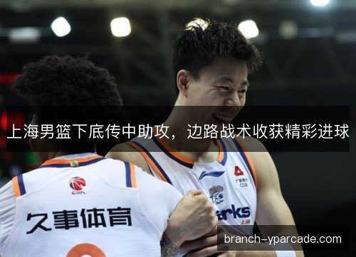 上海男篮下底传中助攻，边路战术收获精彩进球